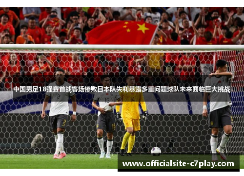 中国男足18强赛首战客场惨败日本队失利暴露多重问题球队未来面临巨大挑战 中国男足18强赛首战客场惨败日本队失利暴露多重问题球队未来面临巨大挑战