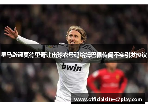 皇马辟谣莫德里奇让出球衣号码给姆巴佩传闻不实引发热议